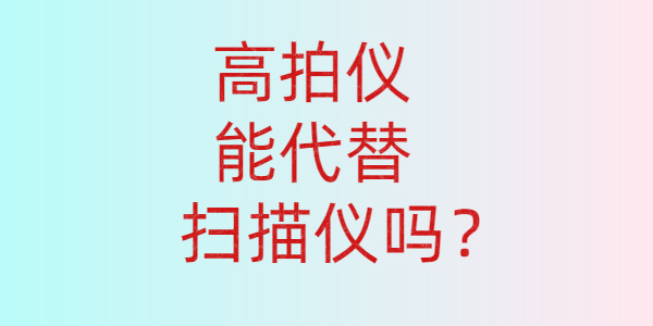 高拍儀能代替掃描儀嗎?1分鐘告訴你答案